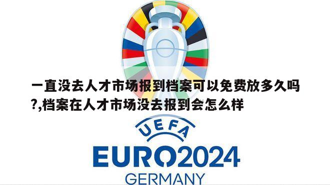 一直没去人才市场报到档案可以免费放多久吗?,档案在人才市场没去报到会怎么样