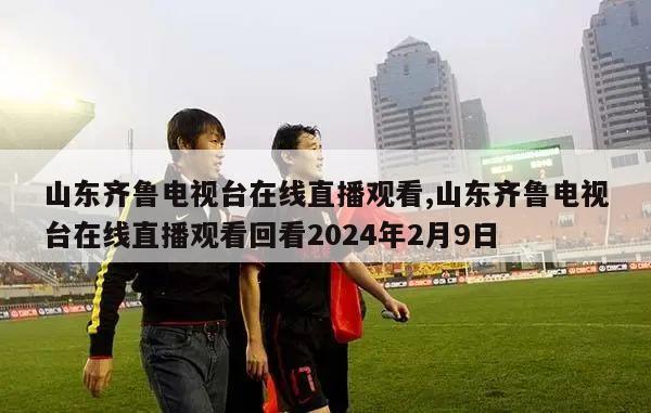 山东齐鲁电视台在线直播观看,山东齐鲁电视台在线直播观看回看2024年2月9日